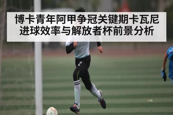 博卡青年阿甲争冠关键期卡瓦尼进球效率与解放者杯前景分析